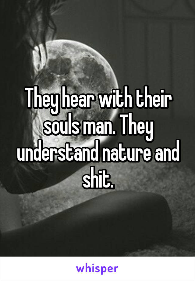 They hear with their souls man. They understand nature and shit.