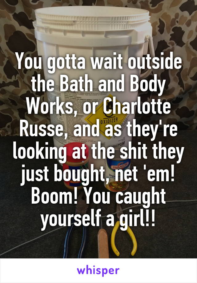 You gotta wait outside the Bath and Body Works, or Charlotte Russe, and as they're looking at the shit they just bought, net 'em! Boom! You caught yourself a girl!!