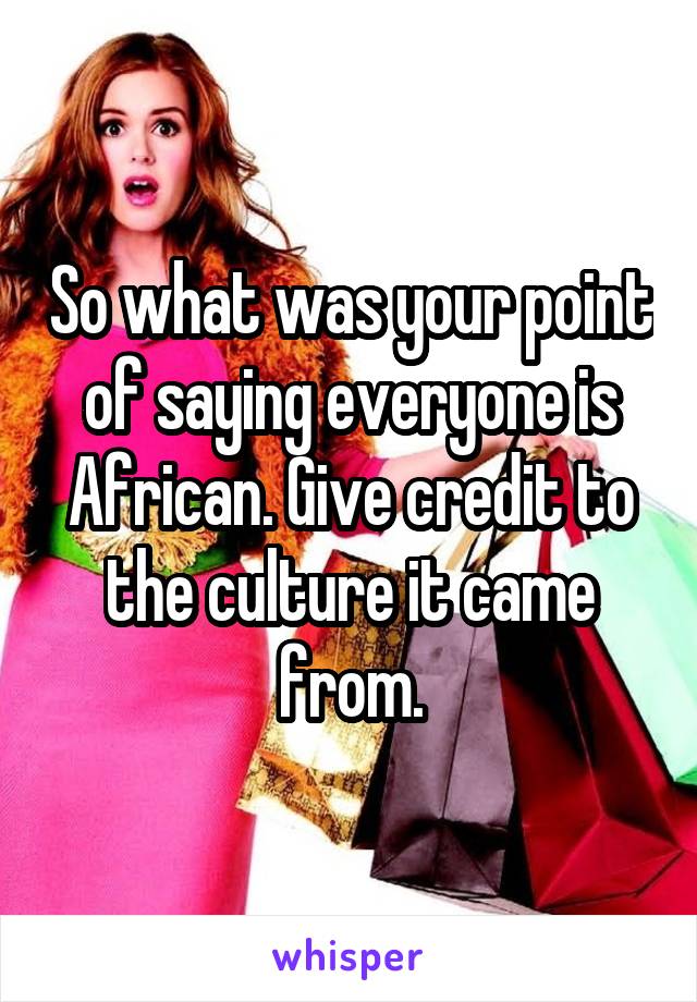 So what was your point of saying everyone is African. Give credit to the culture it came from.