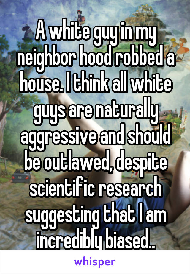 A white guy in my neighbor hood robbed a house. I think all white guys are naturally aggressive and should be outlawed, despite scientific research suggesting that I am incredibly biased..