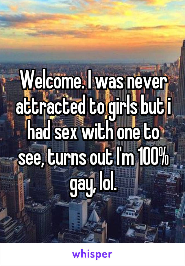 Welcome. I was never attracted to girls but i had sex with one to see, turns out I'm 100% gay, lol.