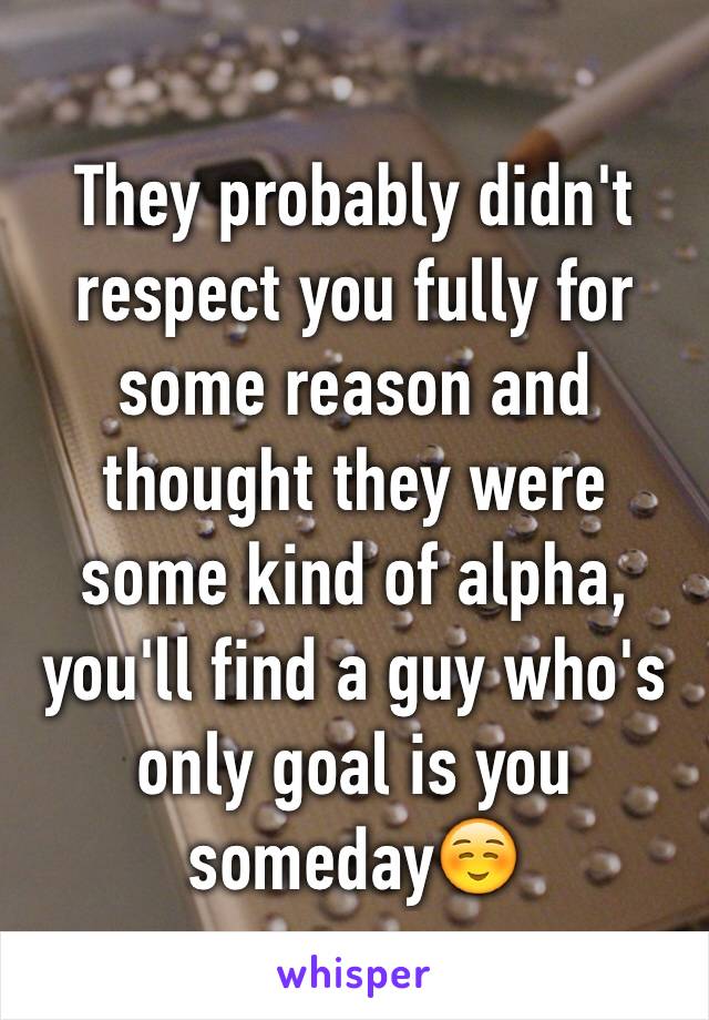 They probably didn't respect you fully for some reason and thought they were some kind of alpha, you'll find a guy who's only goal is you someday☺️