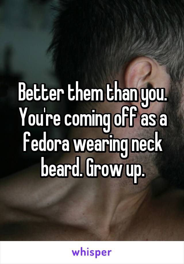 Better them than you. You're coming off as a fedora wearing neck beard. Grow up.