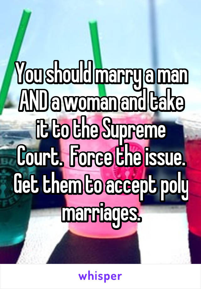 You should marry a man AND a woman and take it to the Supreme Court.  Force the issue. Get them to accept poly marriages.