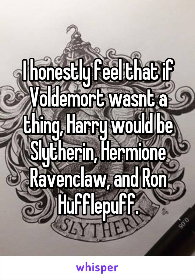 I honestly feel that if Voldemort wasnt a thing, Harry would be Slytherin, Hermione Ravenclaw, and Ron Hufflepuff.