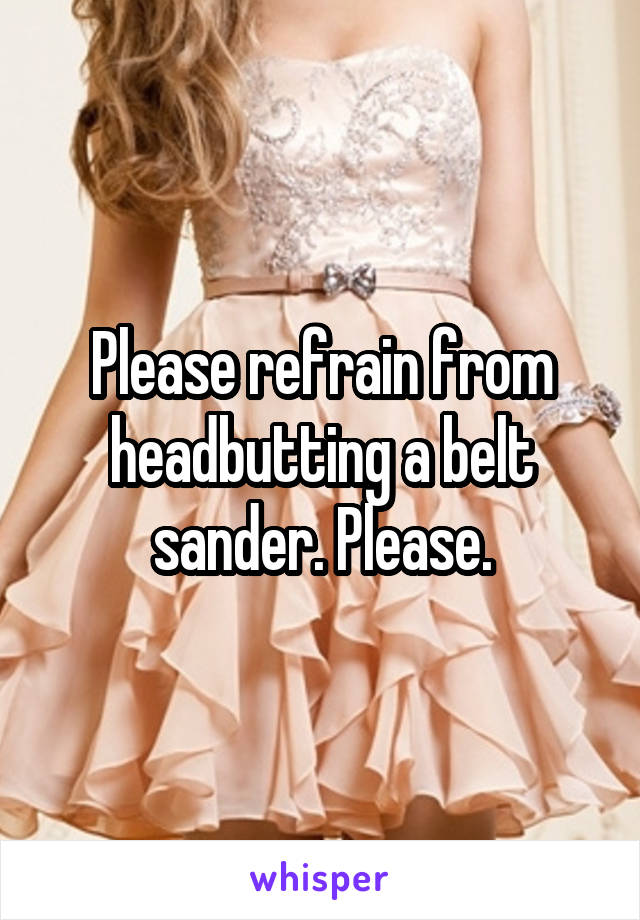 Please refrain from headbutting a belt sander. Please.