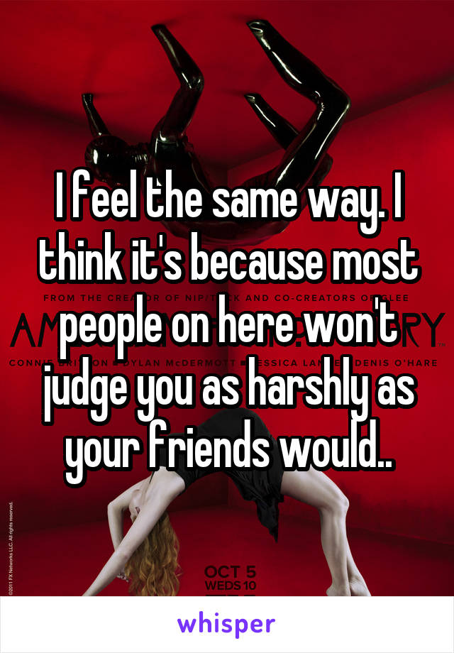 I feel the same way. I think it's because most people on here won't judge you as harshly as your friends would..