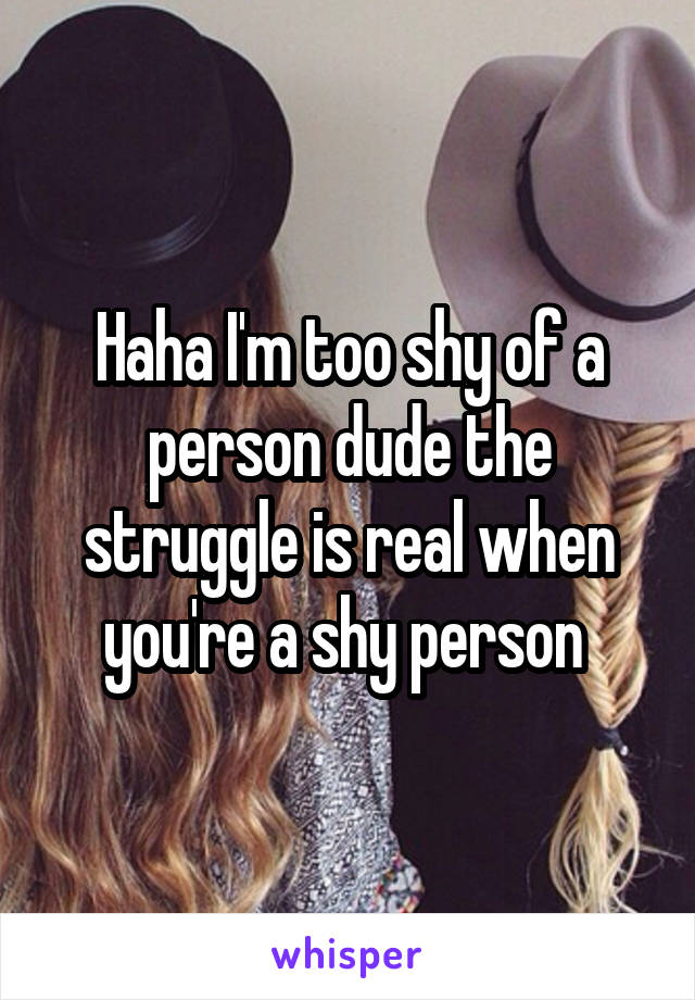Haha I'm too shy of a person dude the struggle is real when you're a shy person 