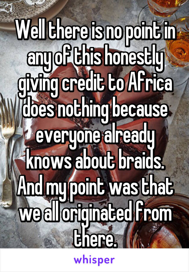 Well there is no point in any of this honestly giving credit to Africa does nothing because everyone already knows about braids. And my point was that we all originated from there.