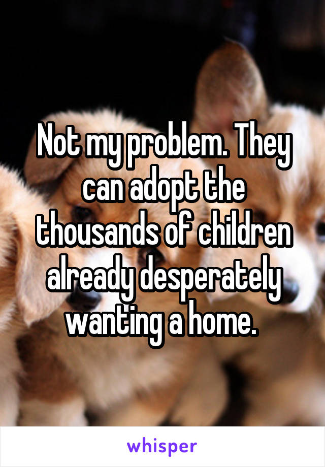 Not my problem. They can adopt the thousands of children already desperately wanting a home. 