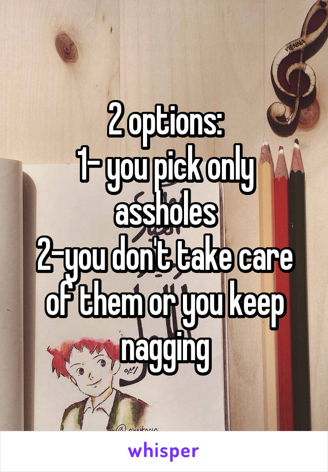 2 options:
1- you pick only assholes
2-you don't take care of them or you keep nagging