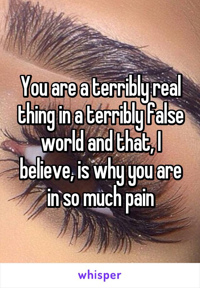 You are a terribly real thing in a terribly false world and that, I believe, is why you are in so much pain