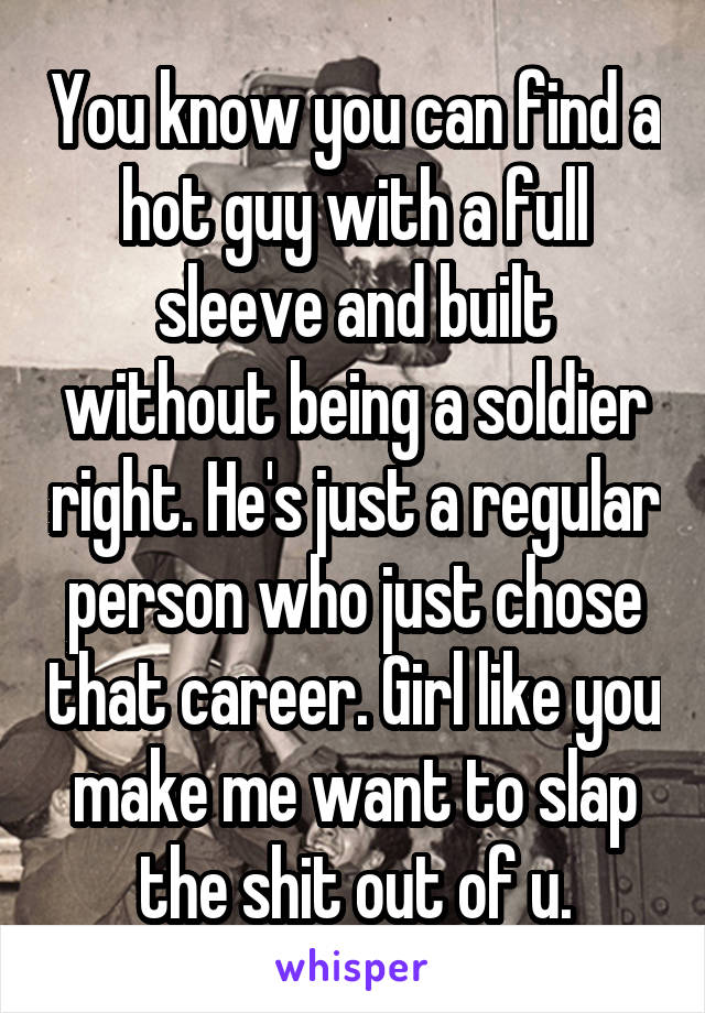 You know you can find a hot guy with a full sleeve and built without being a soldier right. He's just a regular person who just chose that career. Girl like you make me want to slap the shit out of u.