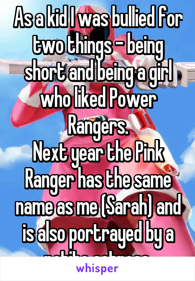 As a kid I was bullied for two things - being short and being a girl who liked Power Rangers.
Next year the Pink Ranger has the same name as me (Sarah) and is also portrayed by a petite actress.