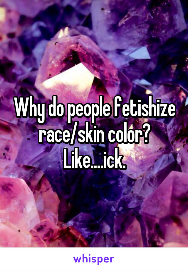 Why do people fetishize race/skin color? Like....ick.