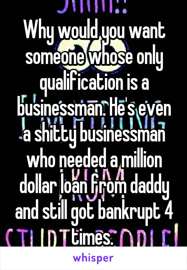 Why would you want someone whose only qualification is a businessman. He's even a shitty businessman who needed a million dollar loan from daddy and still got bankrupt 4 times. 