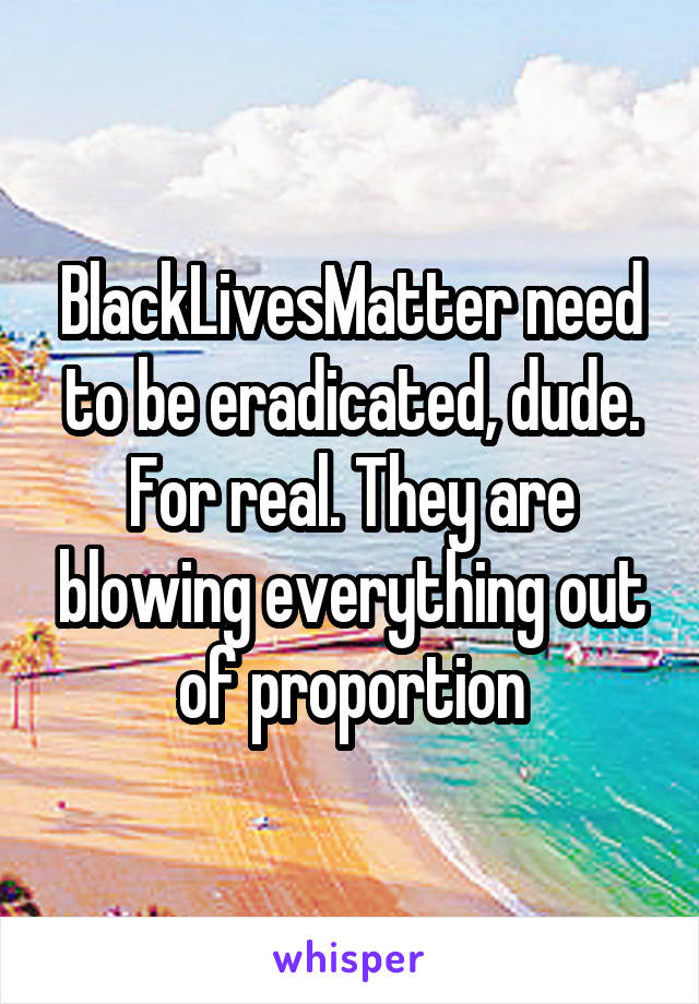 BlackLivesMatter need to be eradicated, dude. For real. They are blowing everything out of proportion