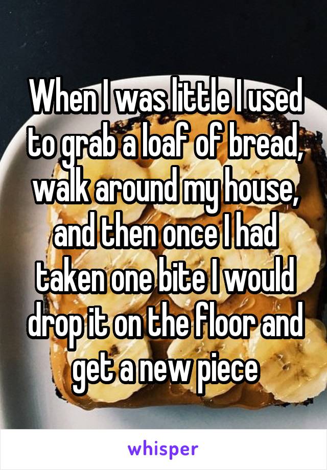 When I was little I used to grab a loaf of bread, walk around my house, and then once I had taken one bite I would drop it on the floor and get a new piece