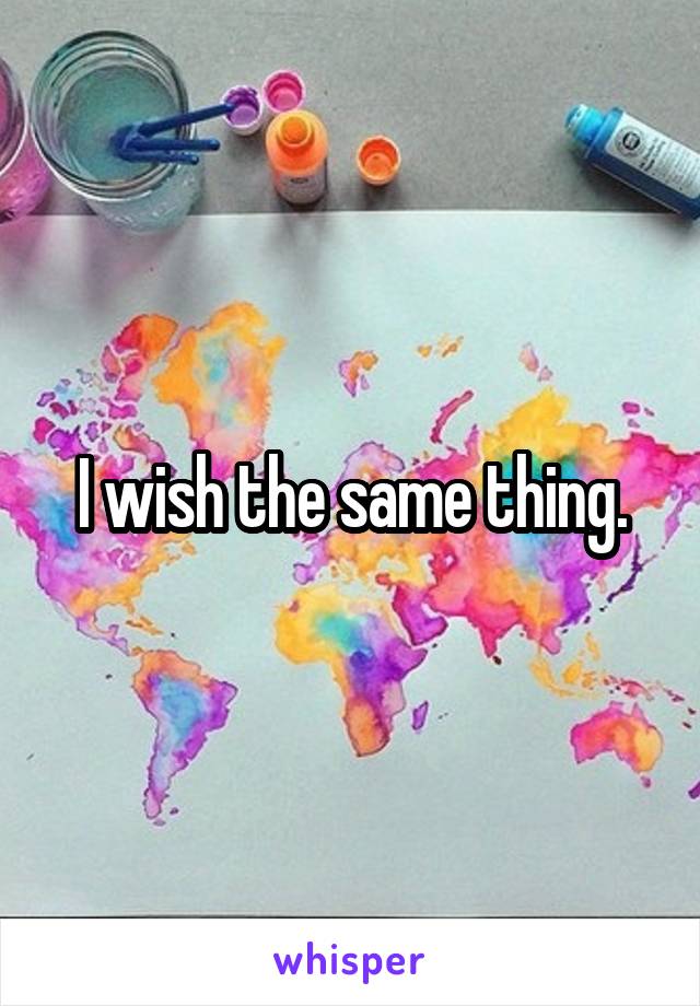 I wish the same thing.
