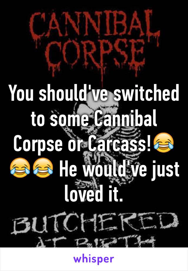 You should've switched to some Cannibal Corpse or Carcass!😂😂😂 He would've just loved it. 