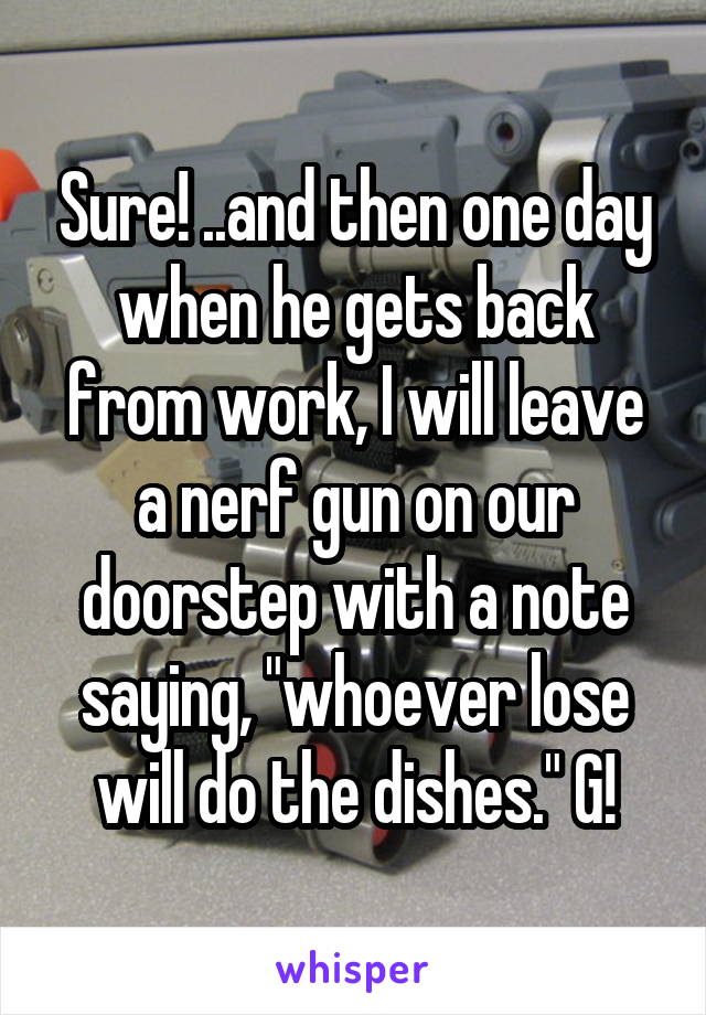 Sure! ..and then one day when he gets back from work, I will leave a nerf gun on our doorstep with a note saying, "whoever lose will do the dishes." G!