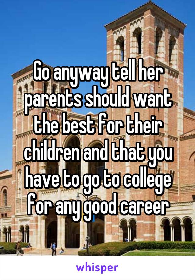 Go anyway tell her parents should want the best for their children and that you have to go to college for any good career
