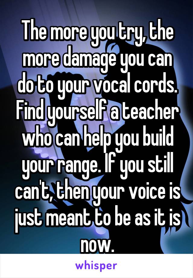 The more you try, the more damage you can do to your vocal cords. Find yourself a teacher who can help you build your range. If you still can't, then your voice is just meant to be as it is now.