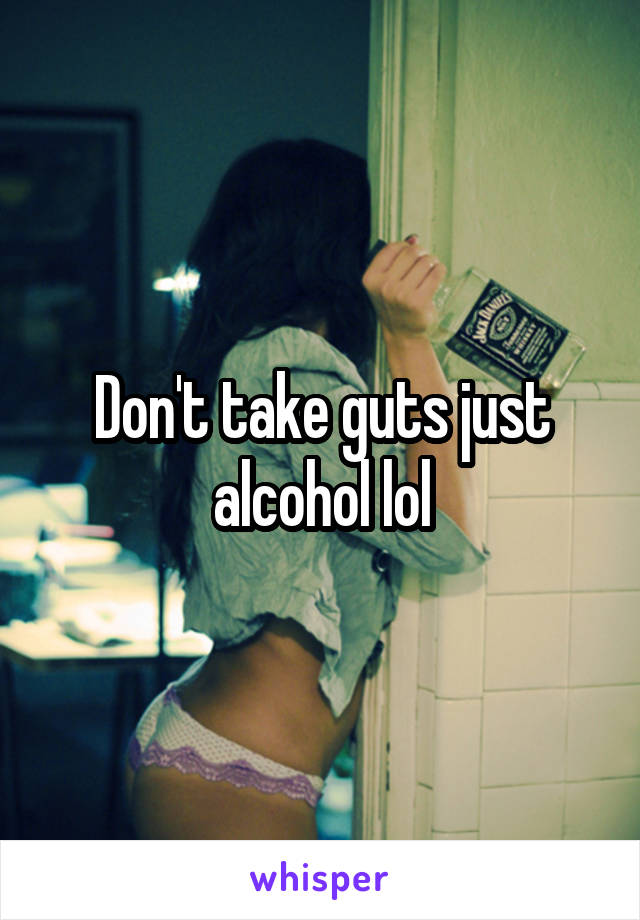 Don't take guts just alcohol lol