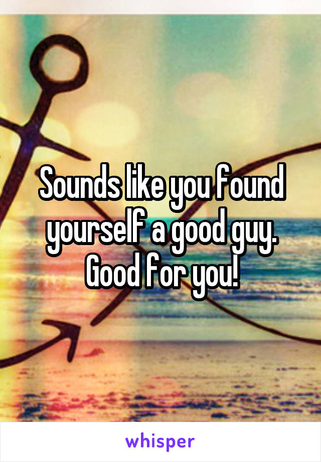 Sounds like you found yourself a good guy. Good for you!