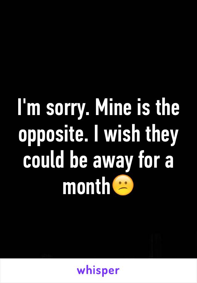 I'm sorry. Mine is the opposite. I wish they could be away for a month😕