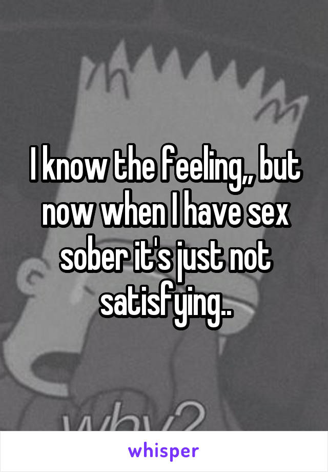 I know the feeling,, but now when I have sex sober it's just not satisfying..