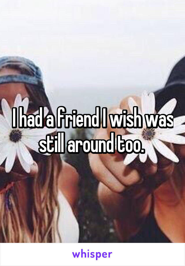 I had a friend I wish was still around too. 