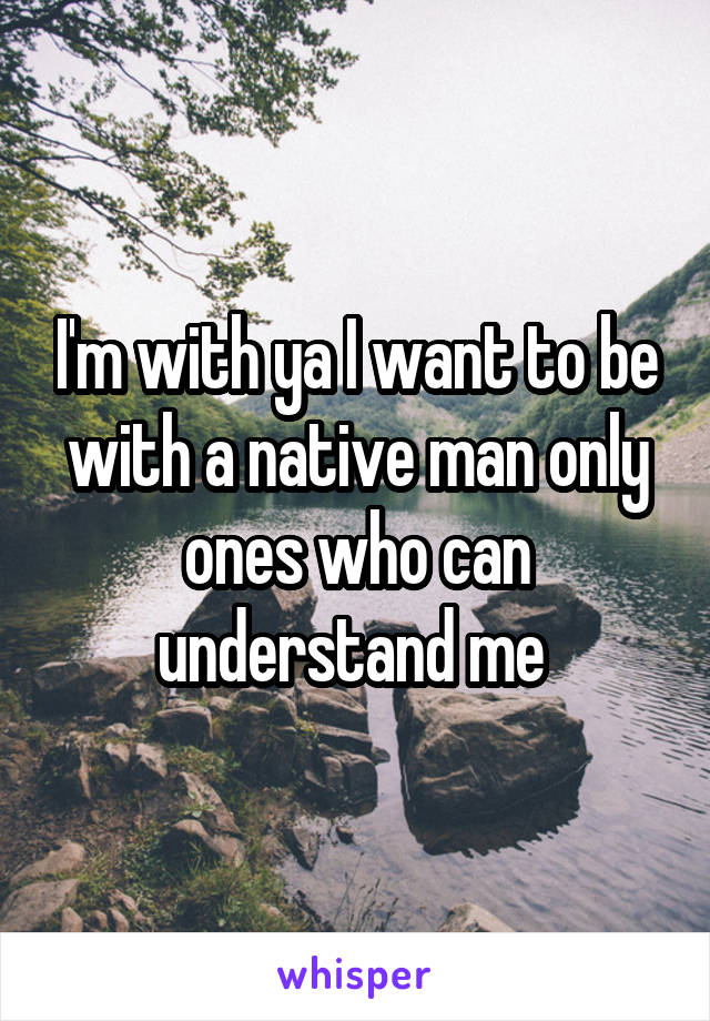 I'm with ya I want to be with a native man only ones who can understand me 