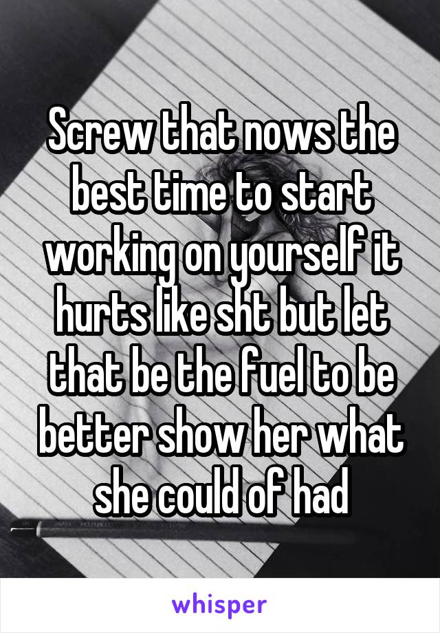 Screw that nows the best time to start working on yourself it hurts like sht but let that be the fuel to be better show her what she could of had