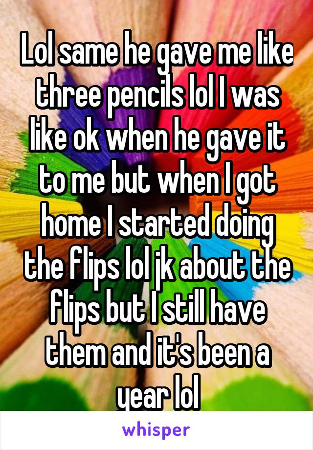 Lol same he gave me like three pencils lol I was like ok when he gave it to me but when I got home I started doing the flips lol jk about the flips but I still have them and it's been a year lol