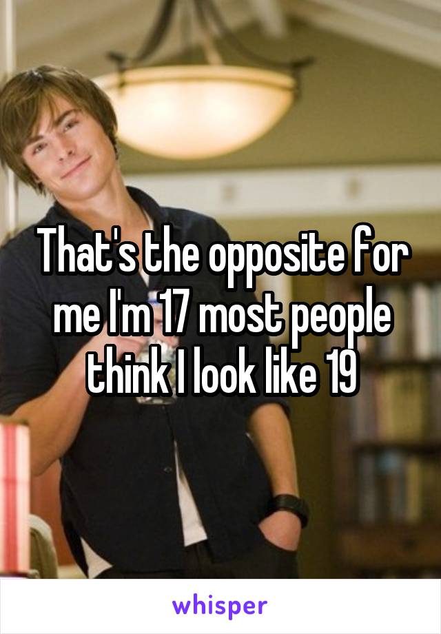 That's the opposite for me I'm 17 most people think I look like 19