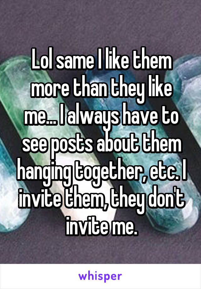 Lol same I like them more than they like me... I always have to see posts about them hanging together, etc. I invite them, they don't invite me.