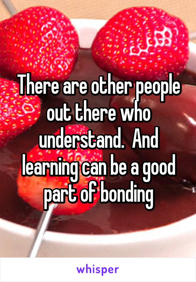 There are other people out there who understand.  And learning can be a good part of bonding