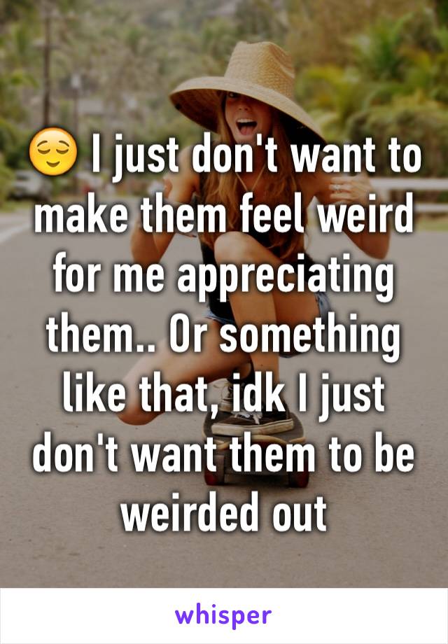 😌 I just don't want to make them feel weird for me appreciating them.. Or something like that, idk I just don't want them to be weirded out