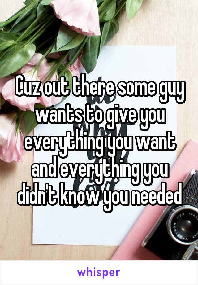 Cuz out there some guy wants to give you everything you want and everything you didn't know you needed