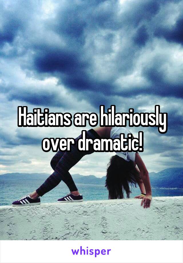 Haitians are hilariously over dramatic!