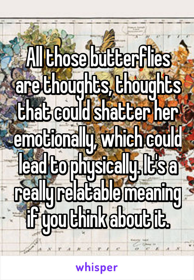 All those butterflies are thoughts, thoughts that could shatter her emotionally, which could lead to physically. It's a really relatable meaning if you think about it.