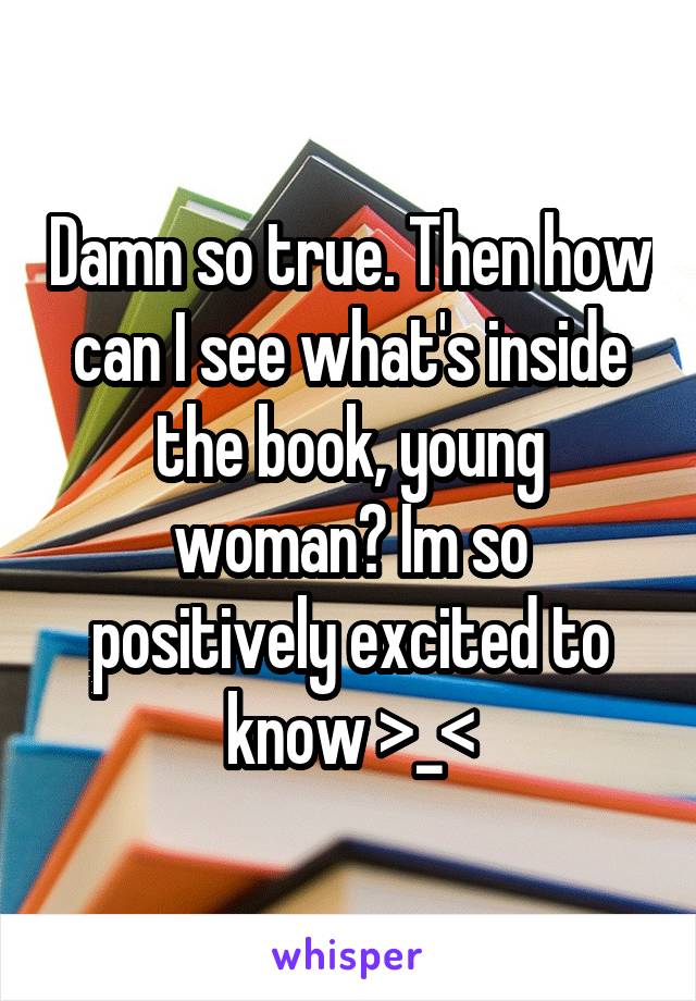 Damn so true. Then how can I see what's inside the book, young woman? Im so positively excited to know >_<
