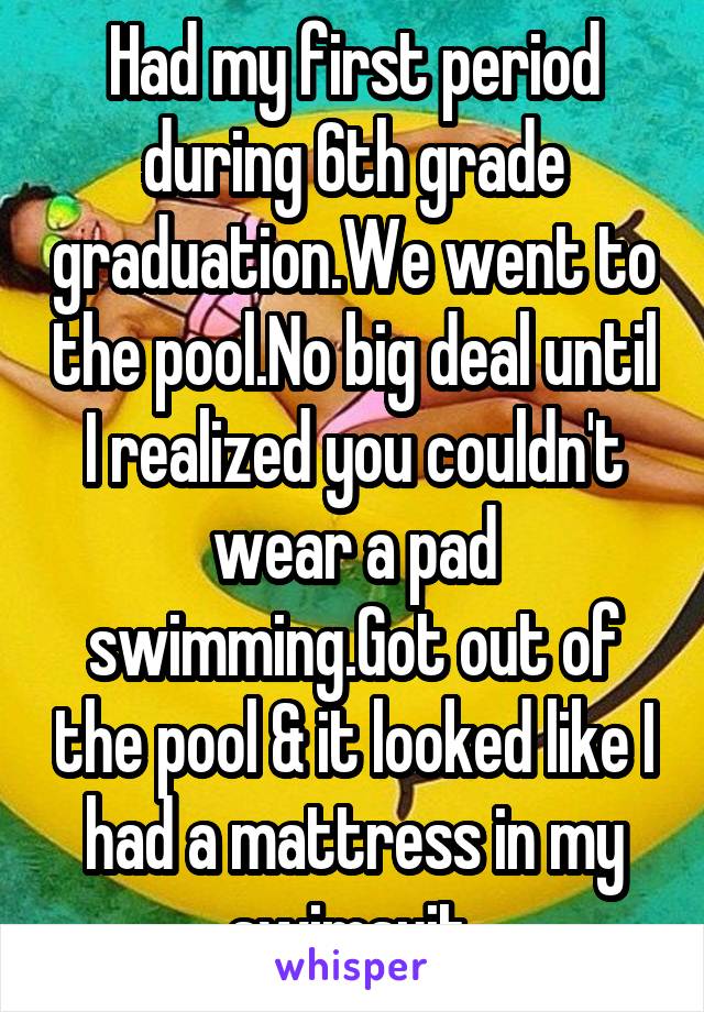 Had my first period during 6th grade graduation.We went to the pool.No big deal until I realized you couldn't wear a pad swimming.Got out of the pool & it looked like I had a mattress in my swimsuit 