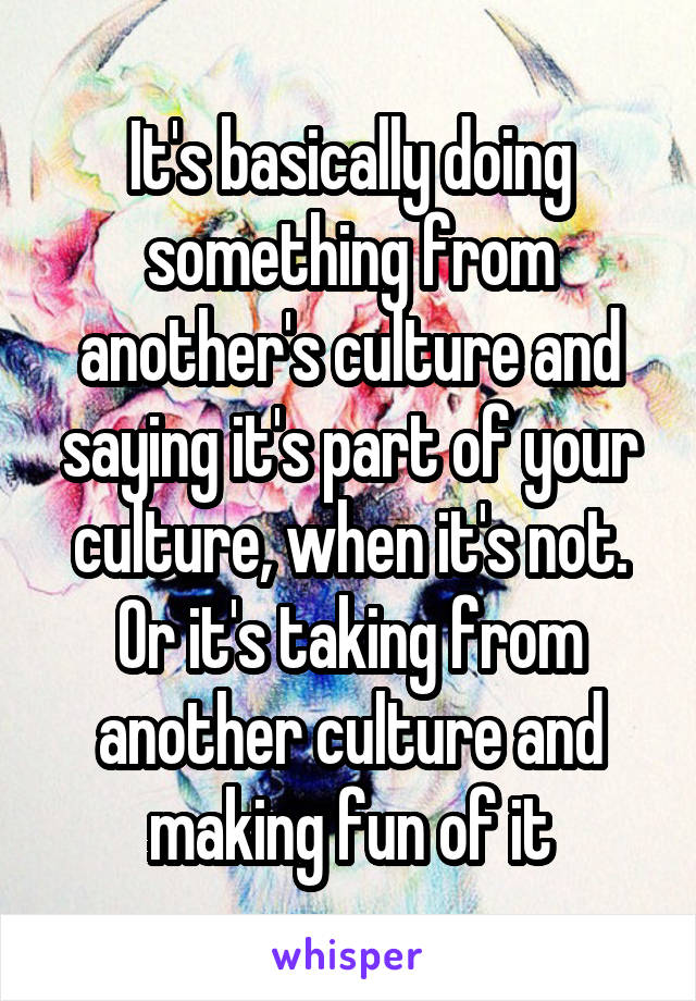 It's basically doing something from another's culture and saying it's part of your culture, when it's not. Or it's taking from another culture and making fun of it