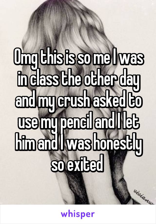 Omg this is so me I was in class the other day and my crush asked to use my pencil and I let him and I was honestly so exited 
