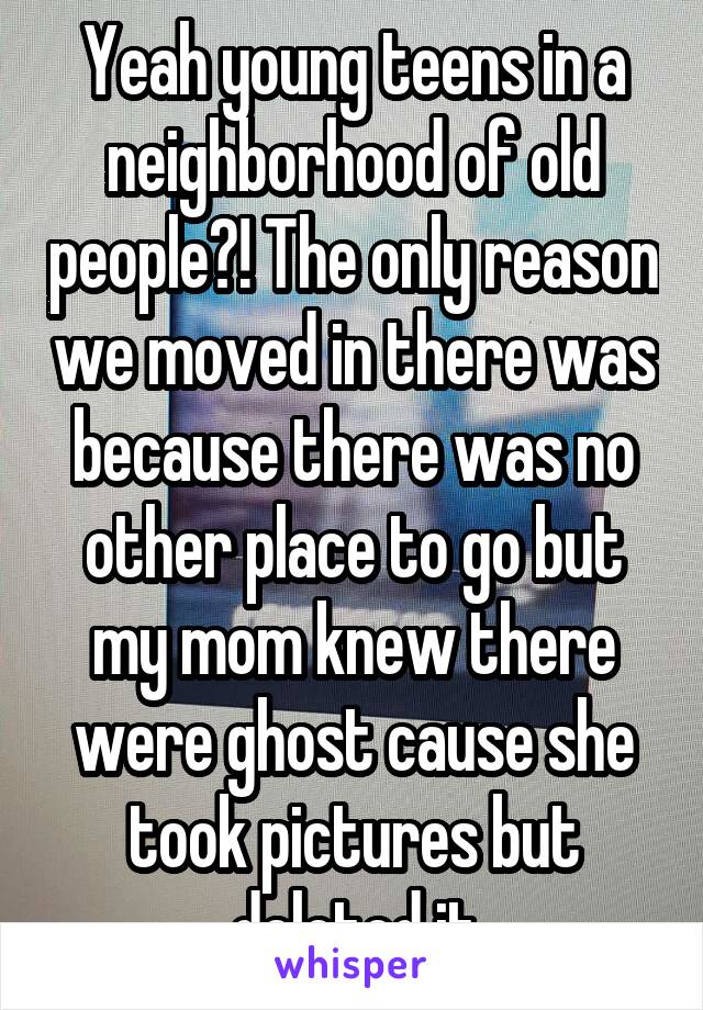 Yeah young teens in a neighborhood of old people?! The only reason we moved in there was because there was no other place to go but my mom knew there were ghost cause she took pictures but deleted it