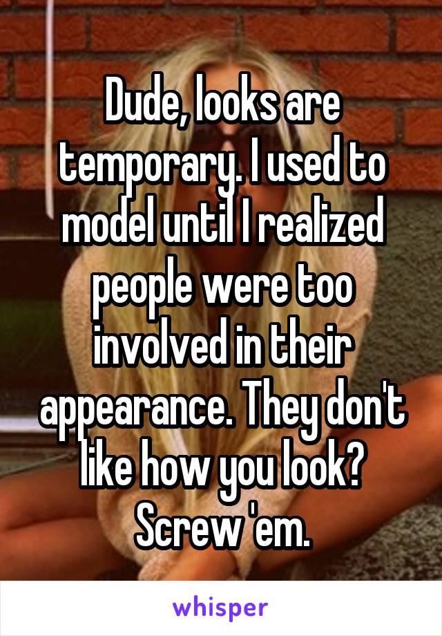 Dude, looks are temporary. I used to model until I realized people were too involved in their appearance. They don't like how you look? Screw 'em.