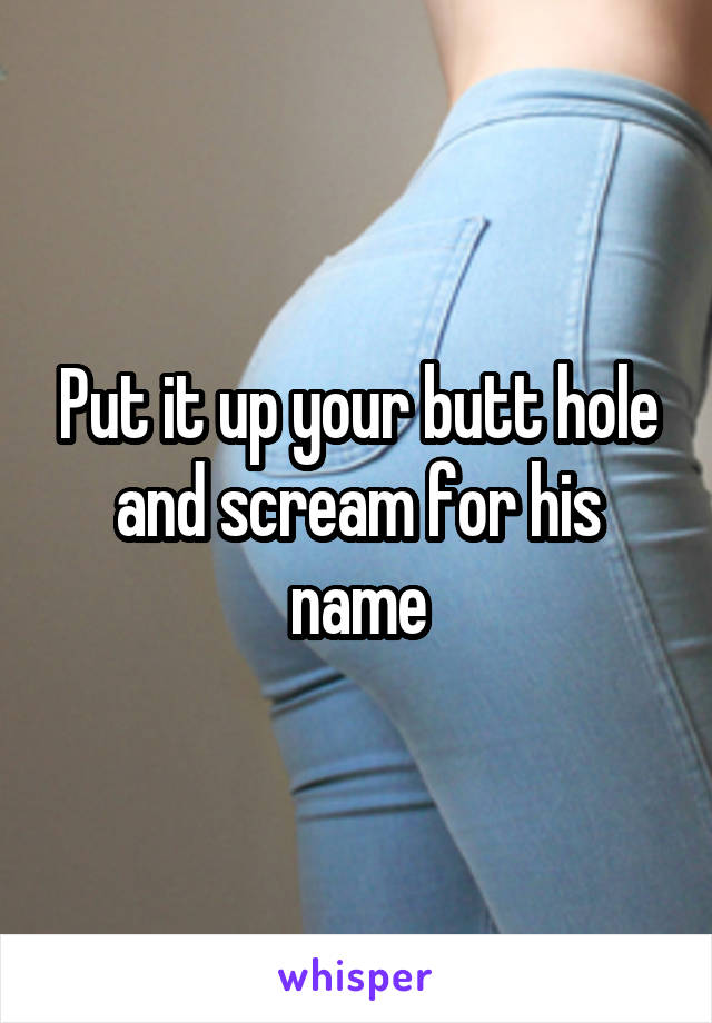 Put it up your butt hole and scream for his name