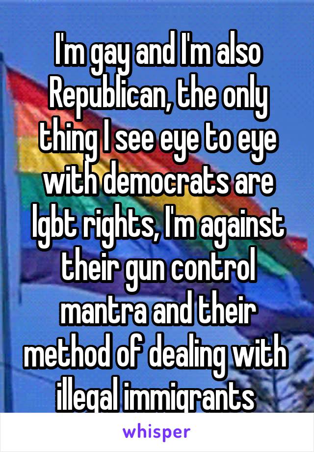 I'm gay and I'm also Republican, the only thing I see eye to eye with democrats are lgbt rights, I'm against their gun control mantra and their method of dealing with  illegal immigrants 